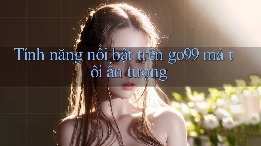 Tính năng nổi bật trên go99 mà tôi ấn tượng