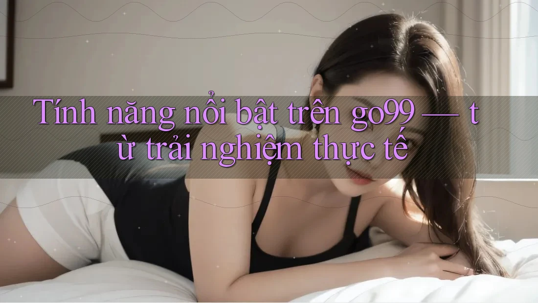 Tính năng nổi bật trên go99 — từ trải nghiệm thực tế