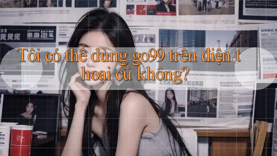 Tôi có thể dùng go99 trên điện thoại cũ không? Tôi có thể dùng go99 trên điện thoại cũ không?
