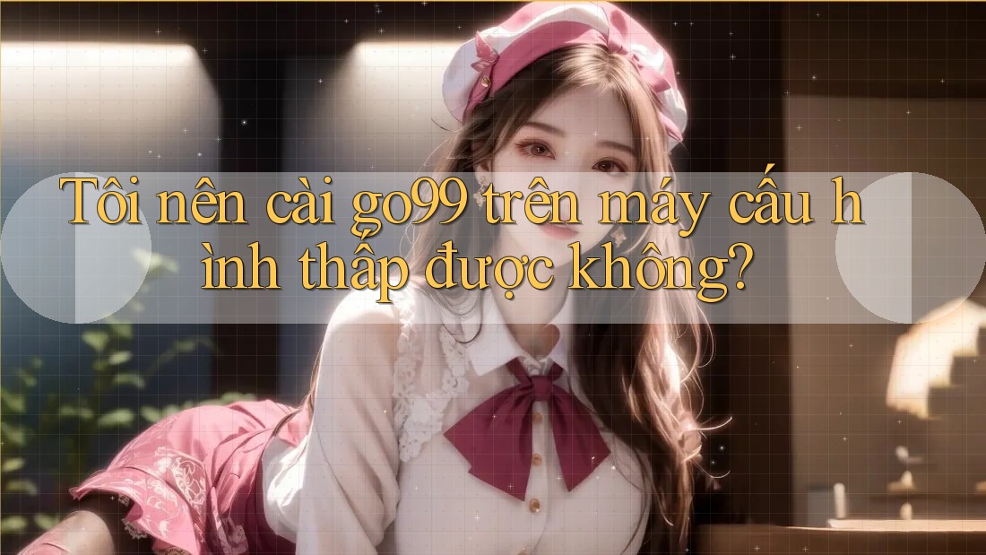 Tôi nên cài go99 trên máy cấu hình thấp được không?