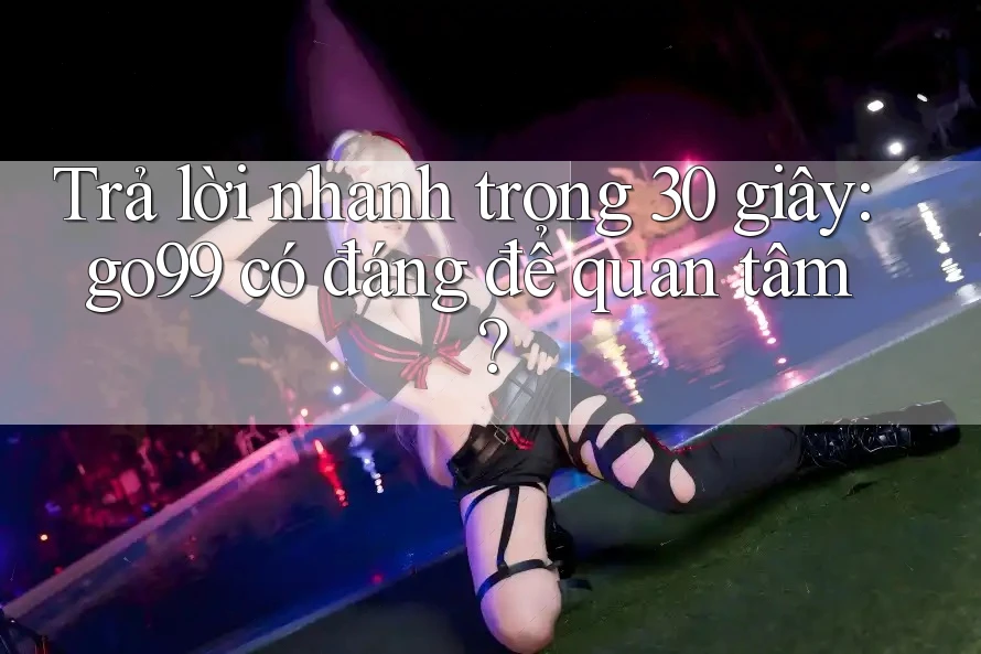 Trả lời nhanh trong 30 giây: go99 có đáng để quan tâm?