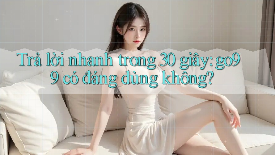 Trả lời nhanh trong 30 giây: go99 có đáng dùng không?