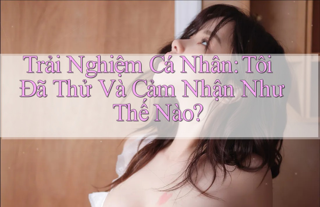 Trải Nghiệm Cá Nhân: Tôi Đã Thử Và Cảm Nhận Như Thế Nào?