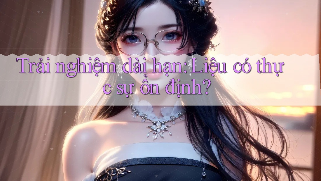 Trải nghiệm dài hạn: Liệu có thực sự ổn định? Trải nghiệm dài hạn: Liệu có thực sự ổn định?