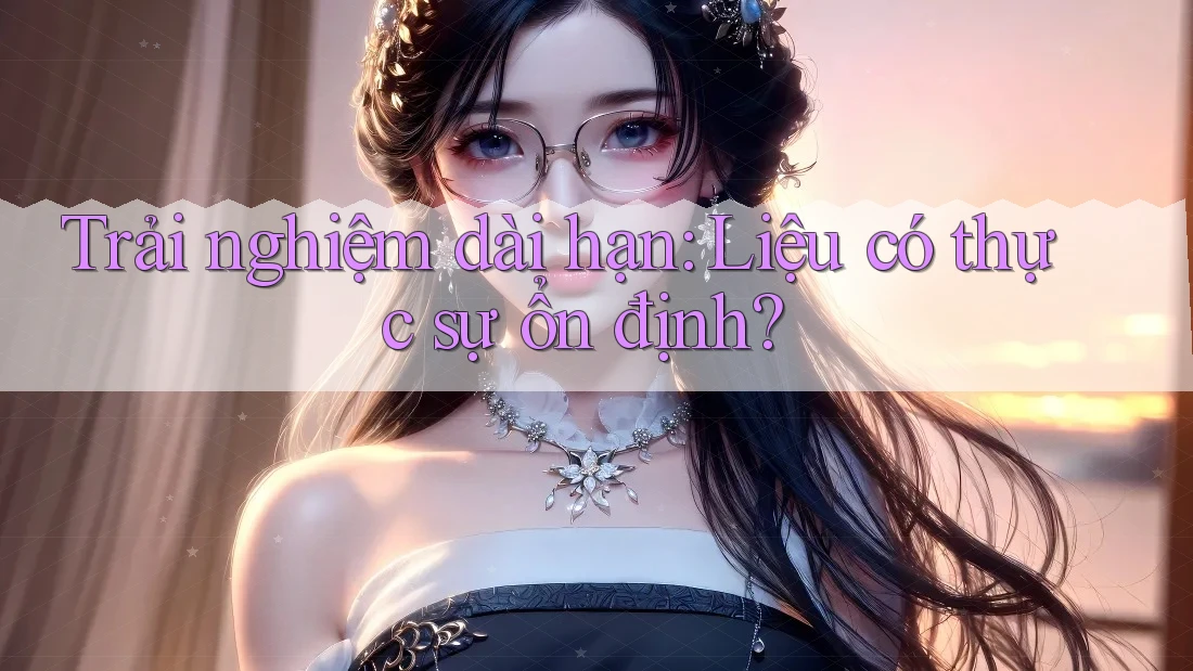 Trải nghiệm dài hạn: Liệu có thực sự ổn định?
