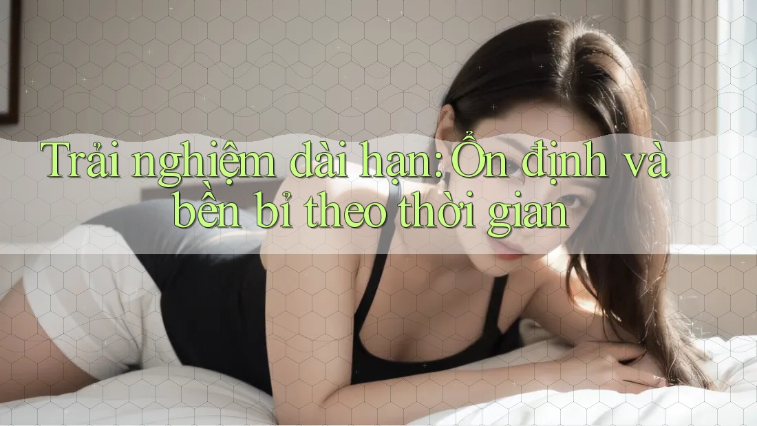 Trải nghiệm dài hạn: Ổn định và bền bỉ theo thời gian Trải nghiệm dài hạn: Ổn định và bền bỉ theo thời gian