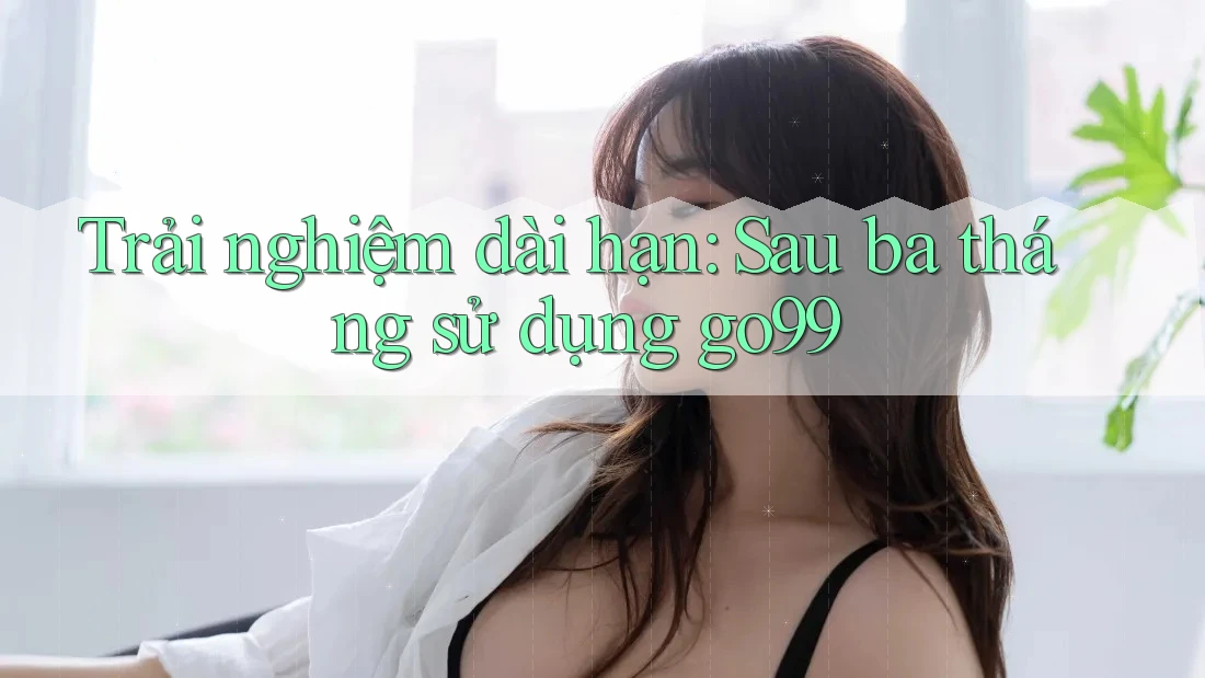 Trải nghiệm dài hạn: Sau ba tháng sử dụng go99 Trải nghiệm dài hạn: Sau ba tháng sử dụng go99