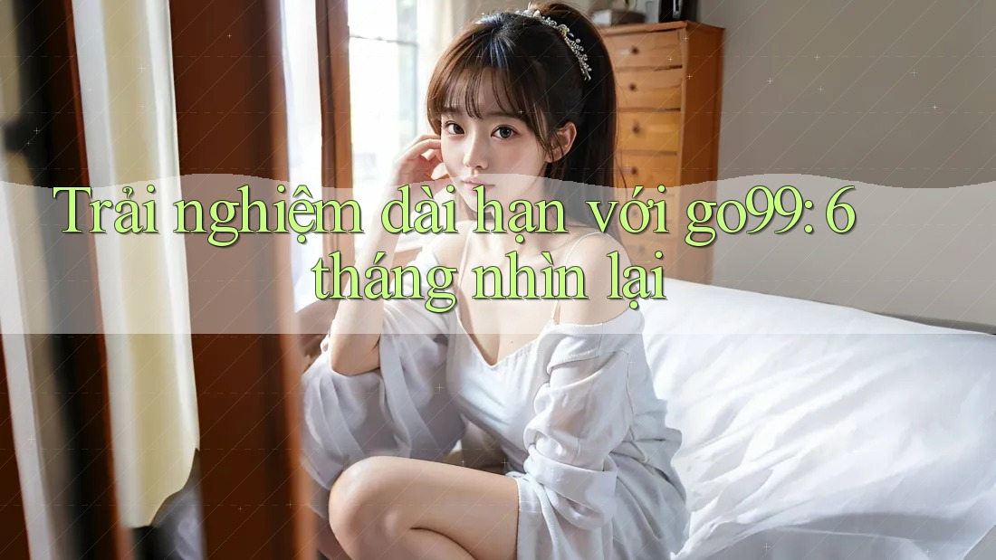 Trải nghiệm dài hạn với go99: 6 tháng nhìn lại Trải nghiệm dài hạn với go99: 6 tháng nhìn lại