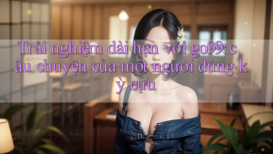 Trải nghiệm dài hạn với go99: câu chuyện của một người dùng kỳ cựu Trải nghiệm dài hạn với go99: câu chuyện của một người dùng kỳ cựu