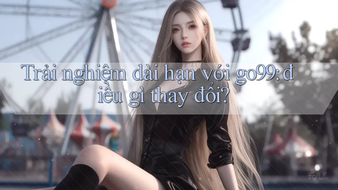Trải nghiệm dài hạn với go99: điều gì thay đổi? Trải nghiệm dài hạn với go99: điều gì thay đổi?