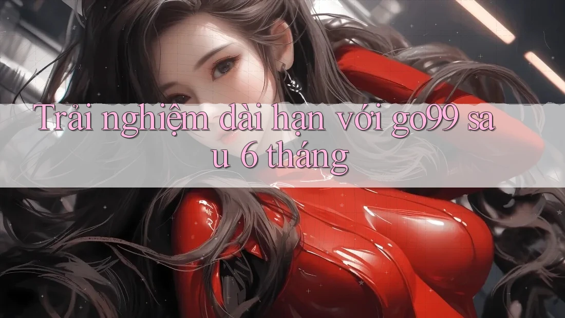 Trải nghiệm dài hạn với go99 sau 6 tháng