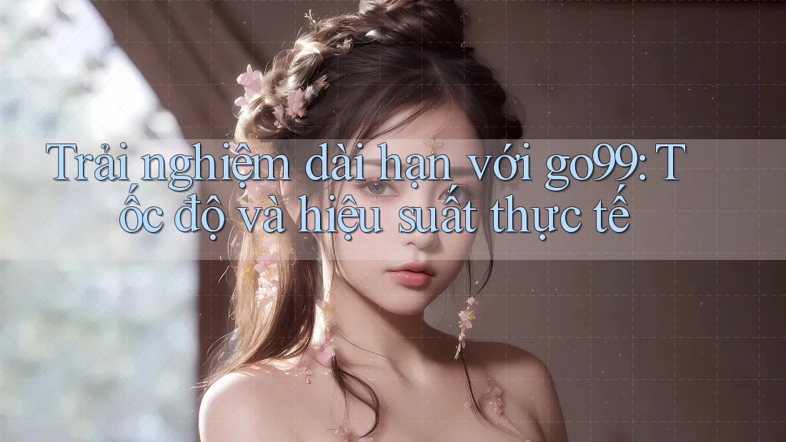 Trải nghiệm dài hạn với go99: Tốc độ và hiệu suất thực tế Trải nghiệm dài hạn với go99: Tốc độ và hiệu suất thực tế