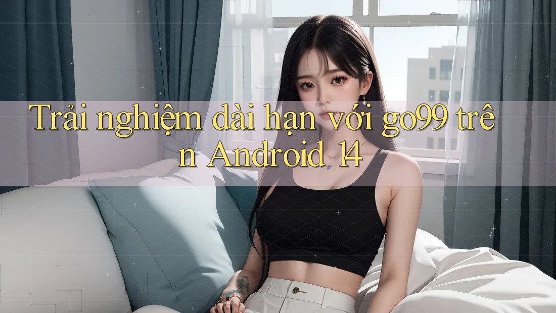 Trải nghiệm dài hạn với go99 trên Android 14 Trải nghiệm dài hạn với go99 trên Android 14