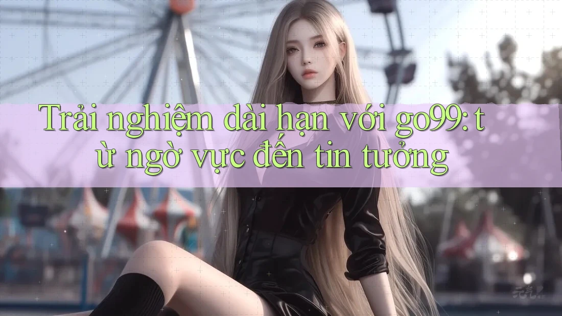 Trải nghiệm dài hạn với go99: từ ngờ vực đến tin tưởng Trải nghiệm dài hạn với go99: từ ngờ vực đến tin tưởng