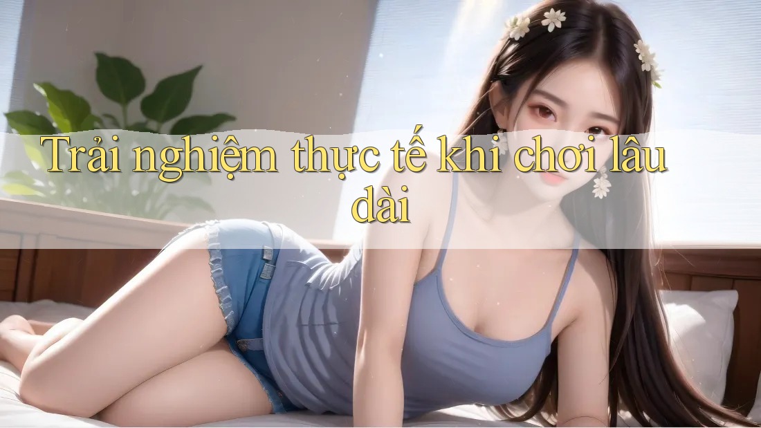 Trải nghiệm thực tế khi chơi lâu dài Trải nghiệm thực tế khi chơi lâu dài