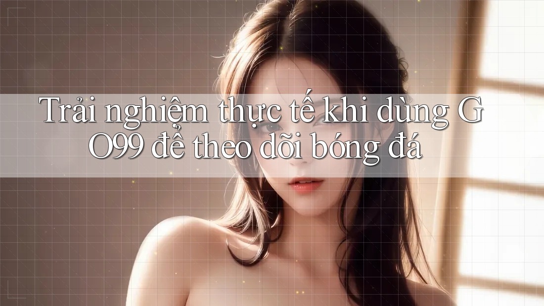 Trải nghiệm thực tế khi dùng GO99 để theo dõi bóng đá