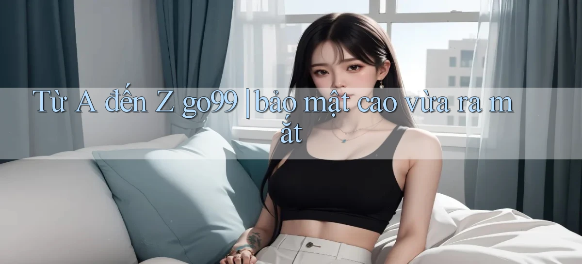 Từ A đến Z go99 bảo mật cao vừa ra mắt