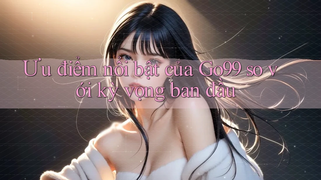 Ưu điểm nổi bật của Go99 so với kỳ vọng ban đầu Ưu điểm nổi bật của Go99 so với kỳ vọng ban đầu