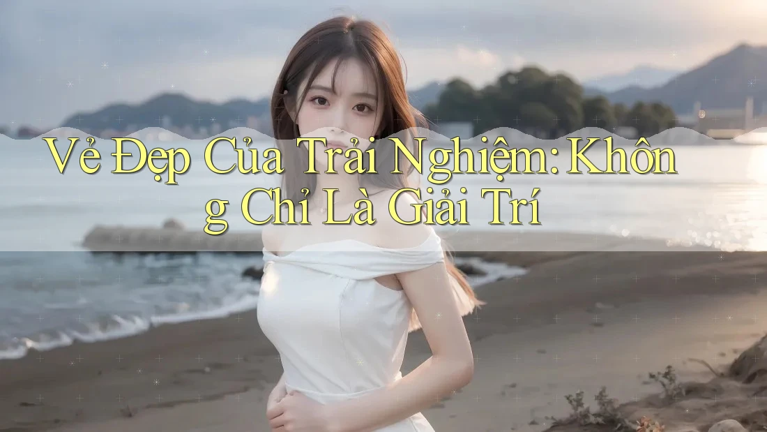 Vẻ Đẹp Của Trải Nghiệm: Không Chỉ Là Giải Trí Vẻ Đẹp Của Trải Nghiệm: Không Chỉ Là Giải Trí