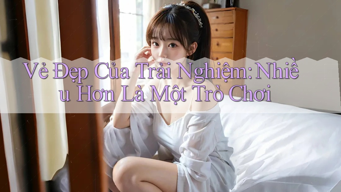 Vẻ Đẹp Của Trải Nghiệm: Nhiều Hơn Là Một Trò Chơi Vẻ Đẹp Của Trải Nghiệm: Nhiều Hơn Là Một Trò Chơi
