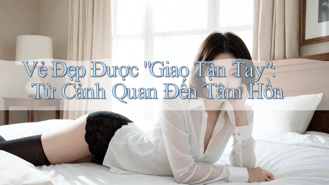 Vẻ Đẹp Được “Giao Tận Tay”: Từ Cảnh Quan Đến Tâm Hồn Vẻ Đẹp Được “Giao Tận Tay”: Từ Cảnh Quan Đến Tâm Hồn