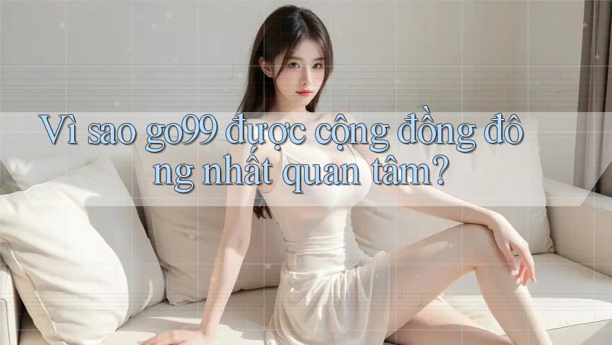 Vì sao go99 được cộng đồng đông nhất quan tâm?