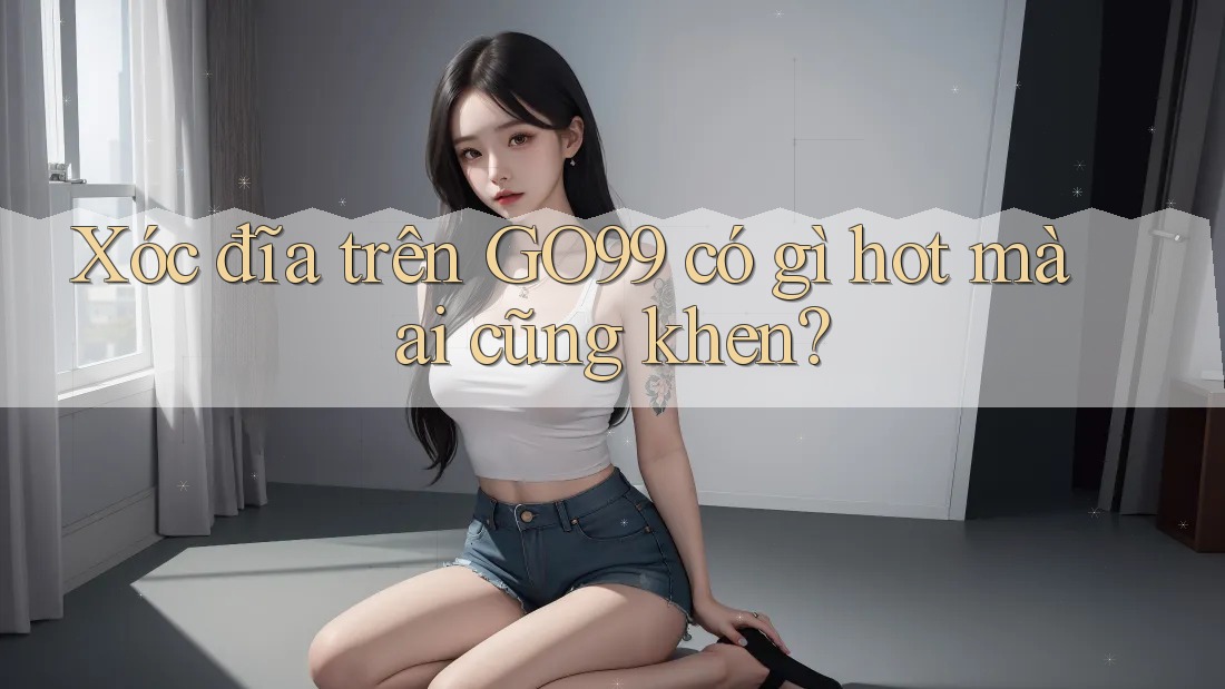 Xóc đĩa trên GO99 có gì hot mà ai cũng khen?