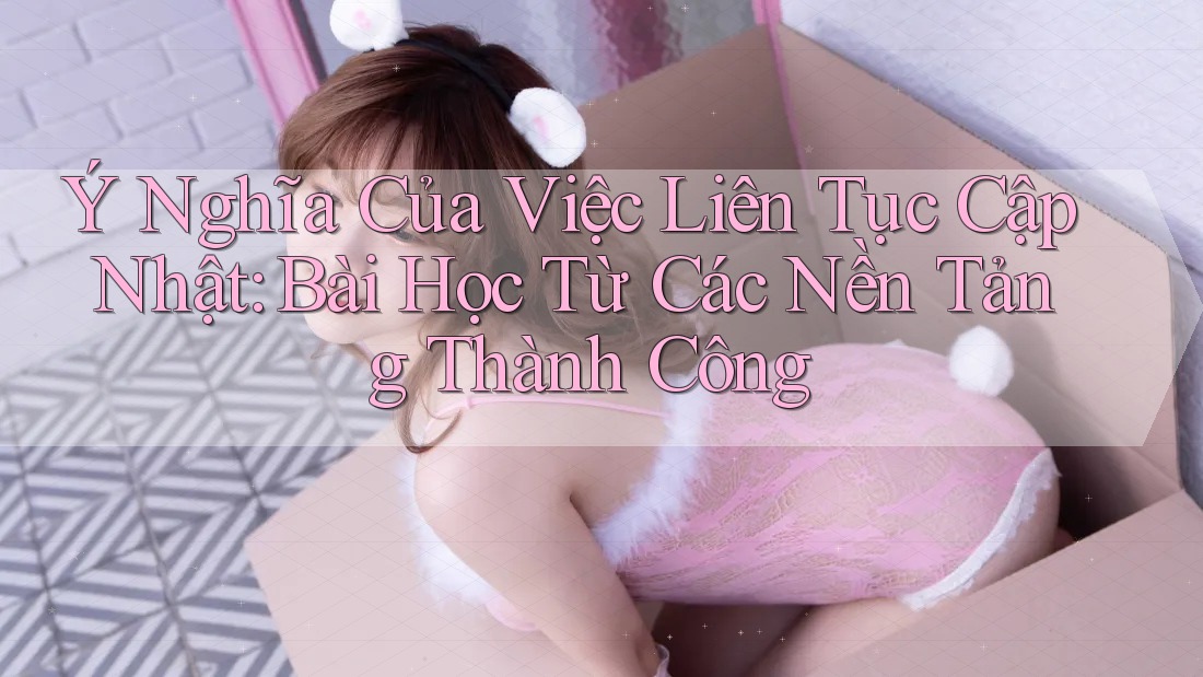 Ý Nghĩa Của Việc Liên Tục Cập Nhật: Bài Học Từ Các Nền Tảng Thành Công Ý Nghĩa Của Việc Liên Tục Cập Nhật: Bài Học Từ Các Nền Tảng Thành Công